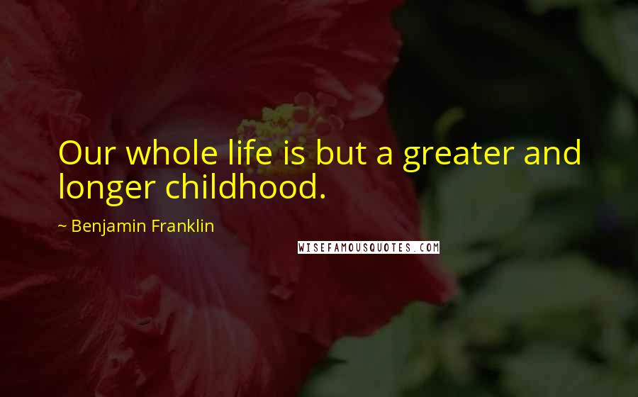 Benjamin Franklin Quotes: Our whole life is but a greater and longer childhood.