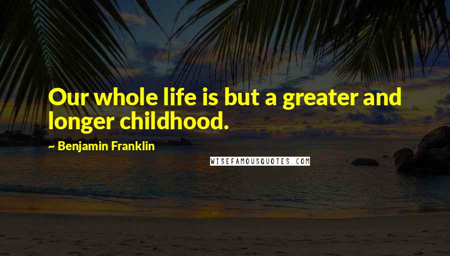 Benjamin Franklin Quotes: Our whole life is but a greater and longer childhood.