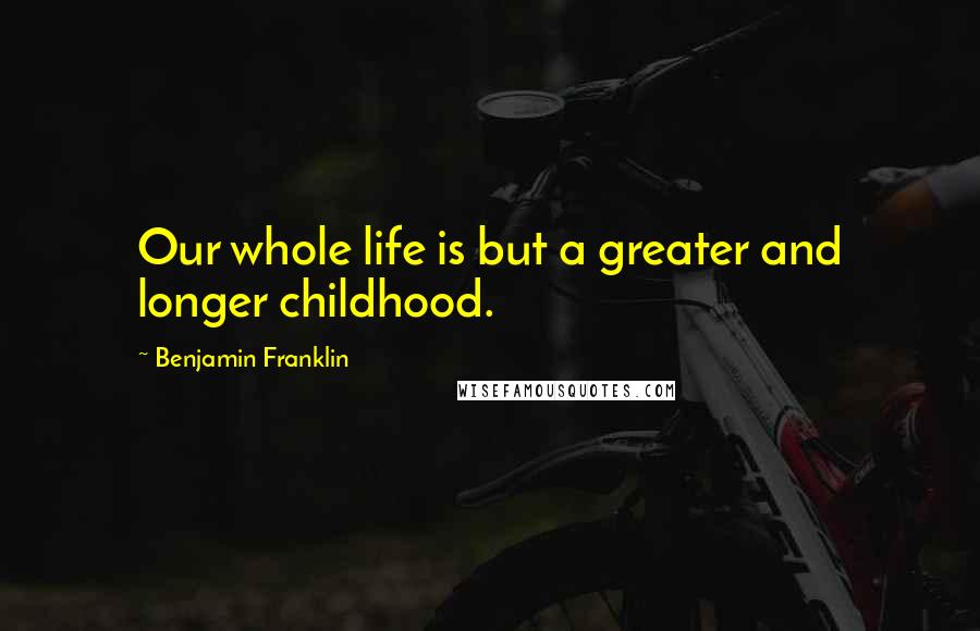 Benjamin Franklin Quotes: Our whole life is but a greater and longer childhood.