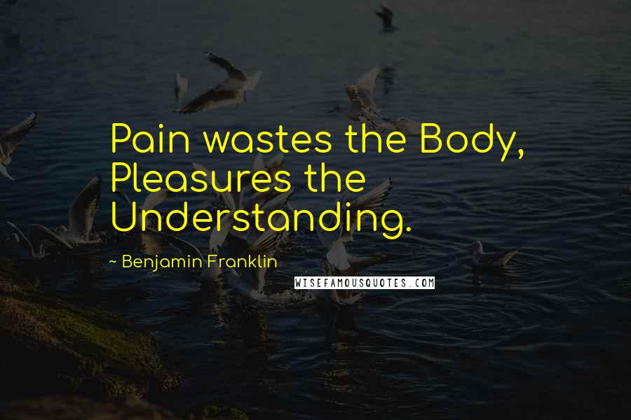 Benjamin Franklin Quotes: Pain wastes the Body, Pleasures the Understanding.