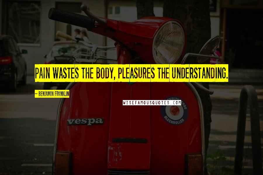 Benjamin Franklin Quotes: Pain wastes the Body, Pleasures the Understanding.