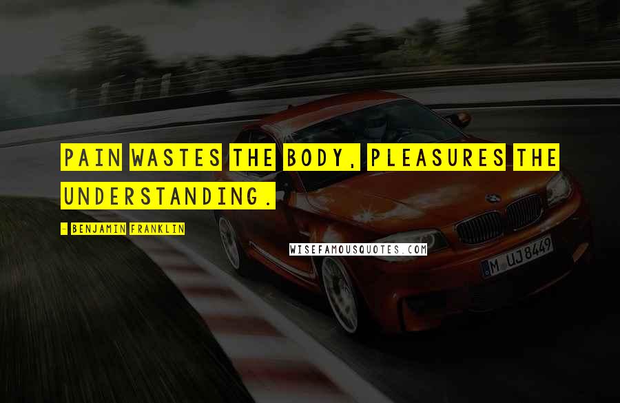 Benjamin Franklin Quotes: Pain wastes the Body, Pleasures the Understanding.