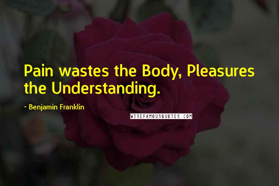 Benjamin Franklin Quotes: Pain wastes the Body, Pleasures the Understanding.