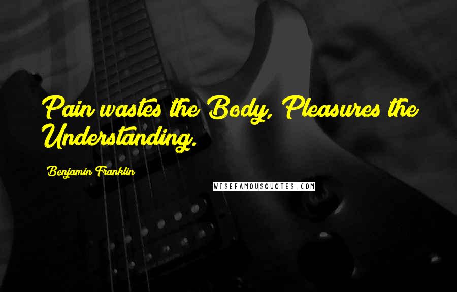 Benjamin Franklin Quotes: Pain wastes the Body, Pleasures the Understanding.