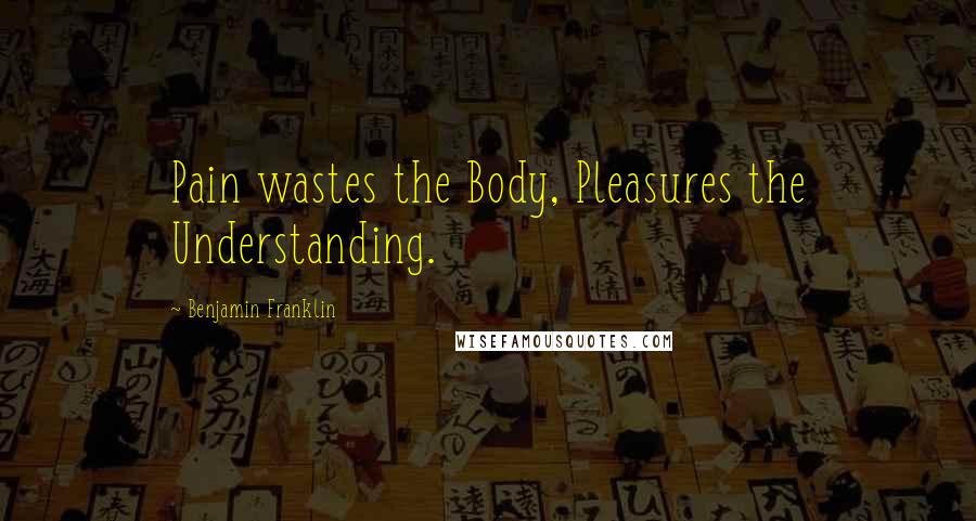 Benjamin Franklin Quotes: Pain wastes the Body, Pleasures the Understanding.