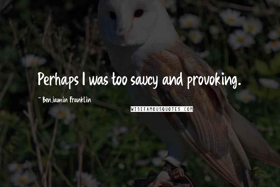 Benjamin Franklin Quotes: Perhaps I was too saucy and provoking.