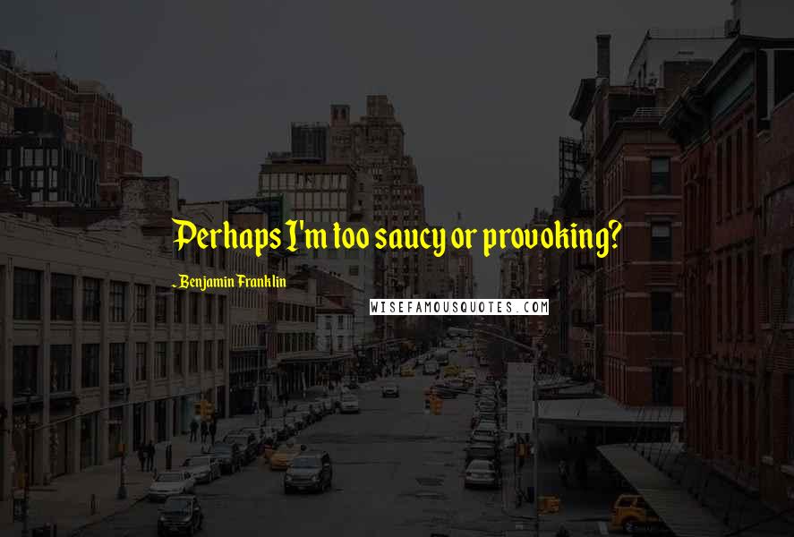 Benjamin Franklin Quotes: Perhaps I'm too saucy or provoking?