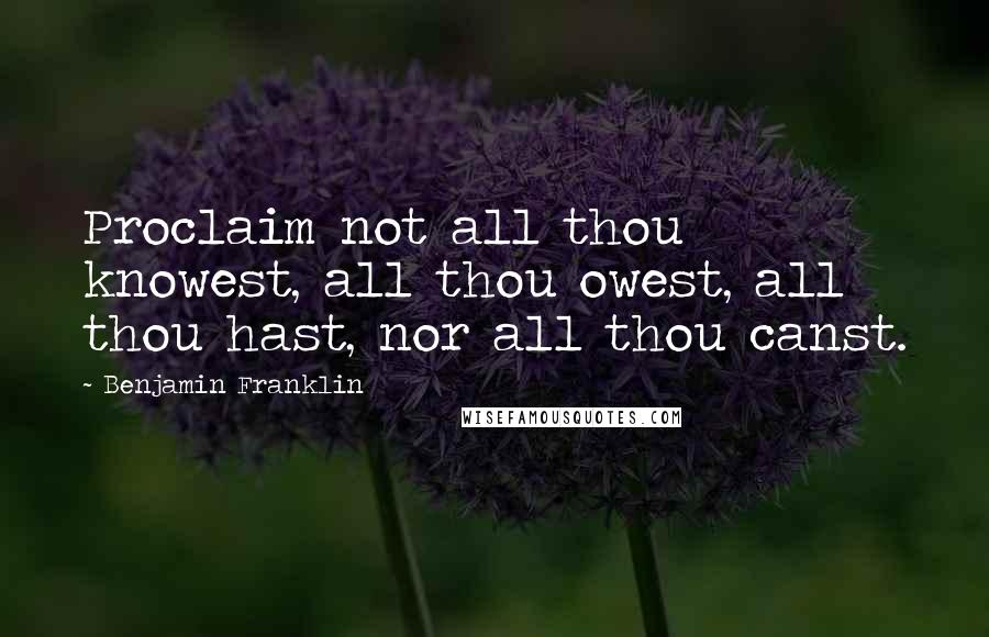 Benjamin Franklin Quotes: Proclaim not all thou knowest, all thou owest, all thou hast, nor all thou canst.