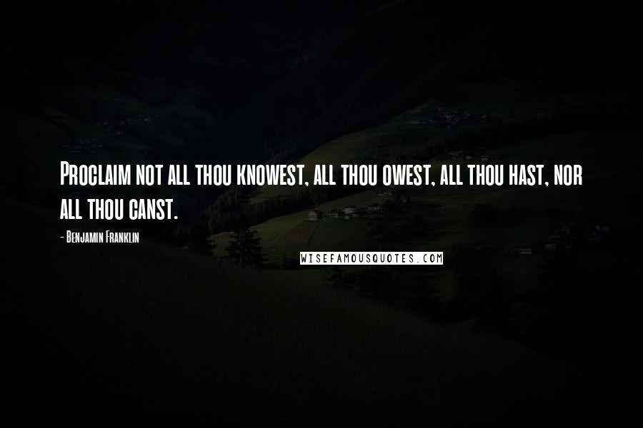 Benjamin Franklin Quotes: Proclaim not all thou knowest, all thou owest, all thou hast, nor all thou canst.