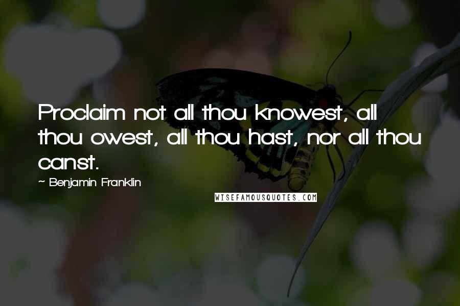 Benjamin Franklin Quotes: Proclaim not all thou knowest, all thou owest, all thou hast, nor all thou canst.