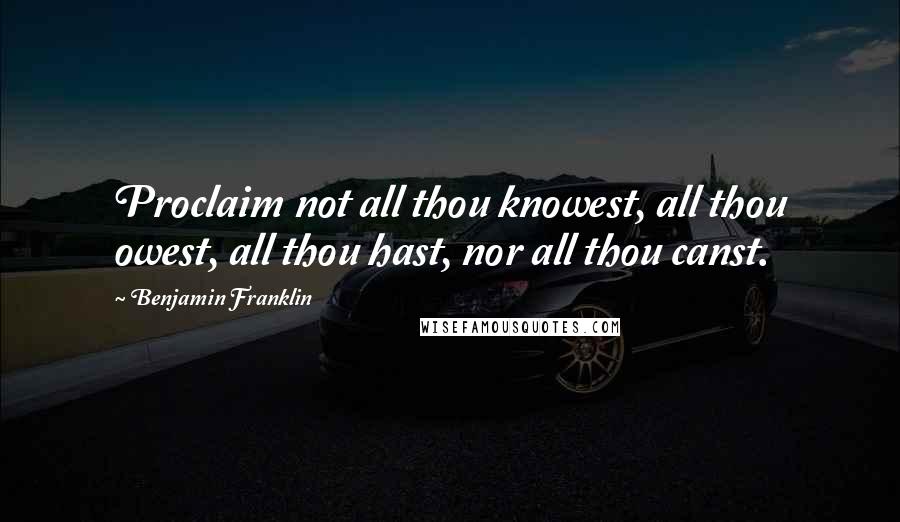 Benjamin Franklin Quotes: Proclaim not all thou knowest, all thou owest, all thou hast, nor all thou canst.