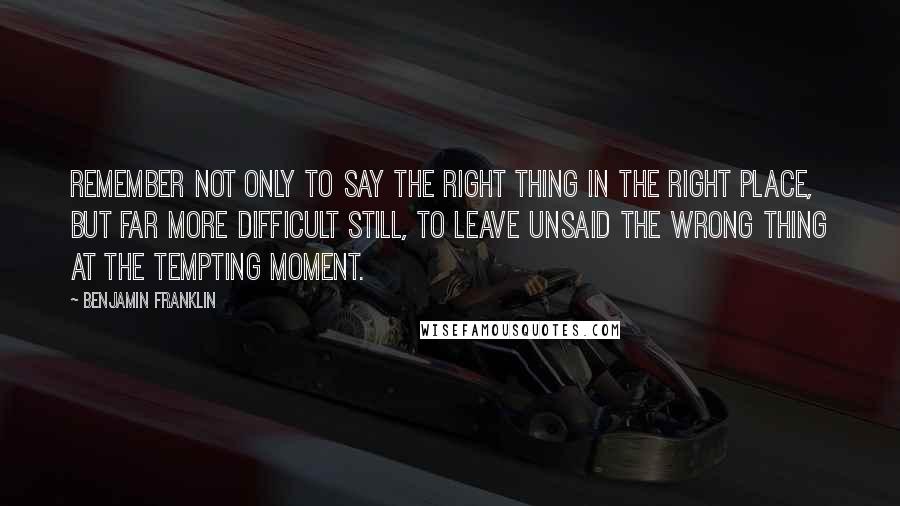 Benjamin Franklin Quotes: Remember not only to say the right thing in the right place, but far more difficult still, to leave unsaid the wrong thing at the tempting moment.