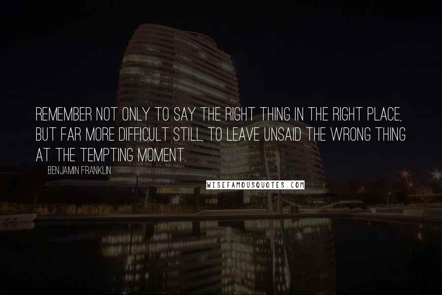 Benjamin Franklin Quotes: Remember not only to say the right thing in the right place, but far more difficult still, to leave unsaid the wrong thing at the tempting moment.