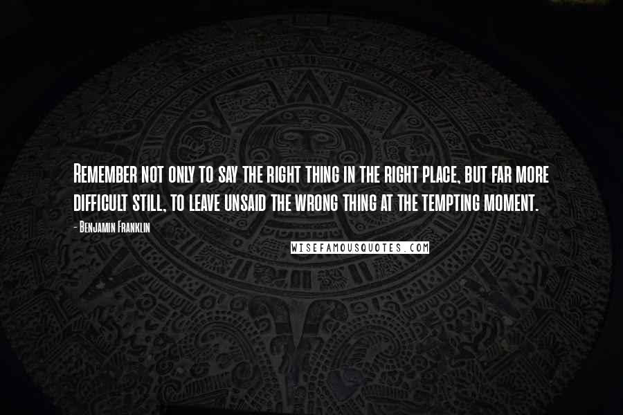 Benjamin Franklin Quotes: Remember not only to say the right thing in the right place, but far more difficult still, to leave unsaid the wrong thing at the tempting moment.