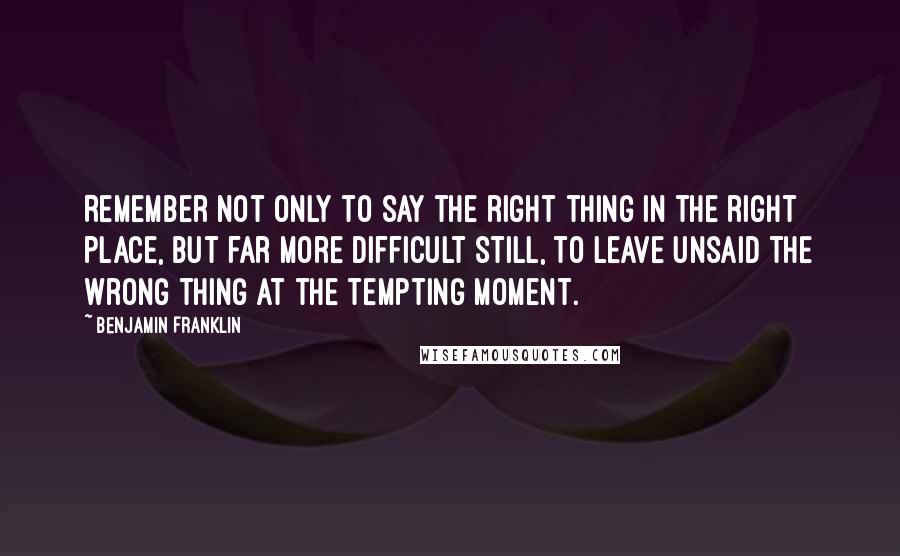 Benjamin Franklin Quotes: Remember not only to say the right thing in the right place, but far more difficult still, to leave unsaid the wrong thing at the tempting moment.