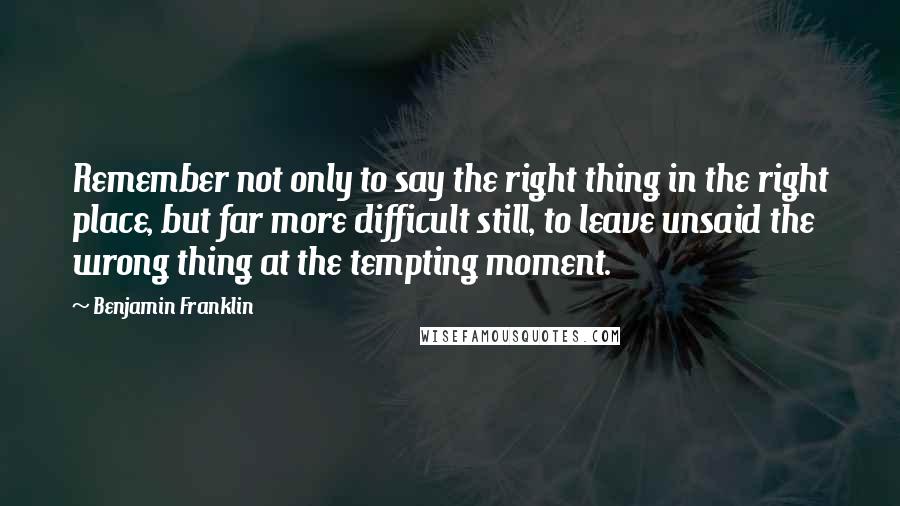 Benjamin Franklin Quotes: Remember not only to say the right thing in the right place, but far more difficult still, to leave unsaid the wrong thing at the tempting moment.