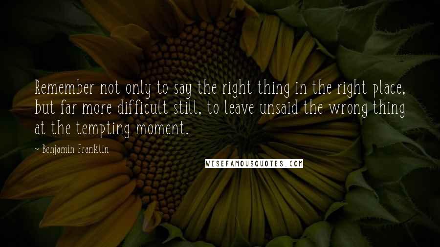 Benjamin Franklin Quotes: Remember not only to say the right thing in the right place, but far more difficult still, to leave unsaid the wrong thing at the tempting moment.