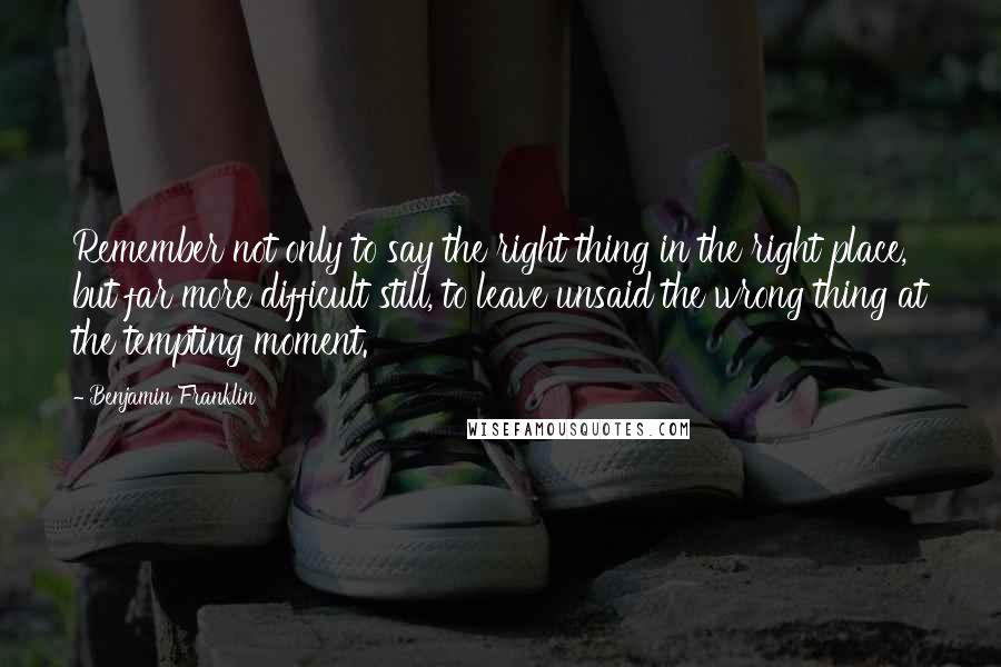 Benjamin Franklin Quotes: Remember not only to say the right thing in the right place, but far more difficult still, to leave unsaid the wrong thing at the tempting moment.