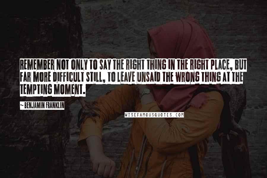 Benjamin Franklin Quotes: Remember not only to say the right thing in the right place, but far more difficult still, to leave unsaid the wrong thing at the tempting moment.