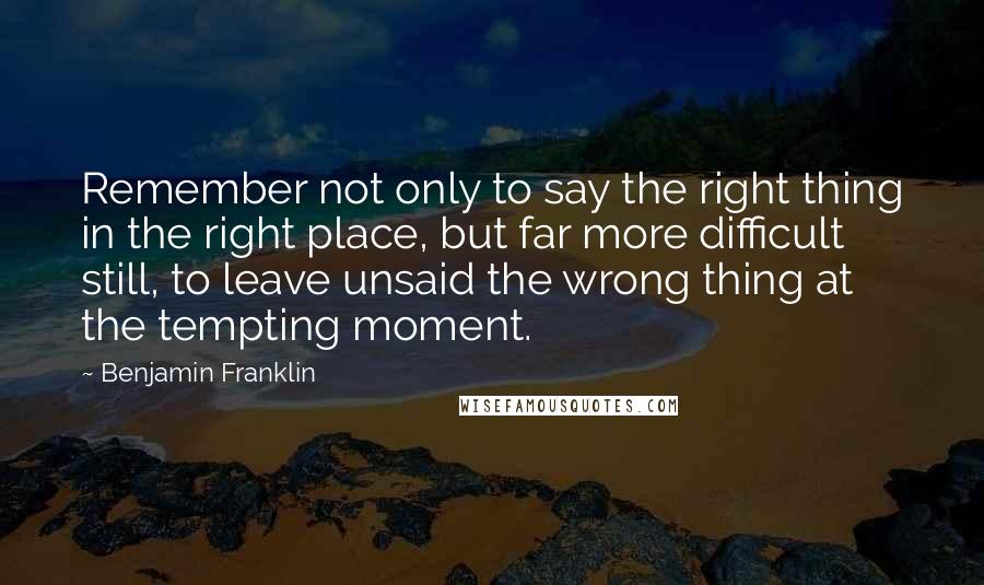 Benjamin Franklin Quotes: Remember not only to say the right thing in the right place, but far more difficult still, to leave unsaid the wrong thing at the tempting moment.