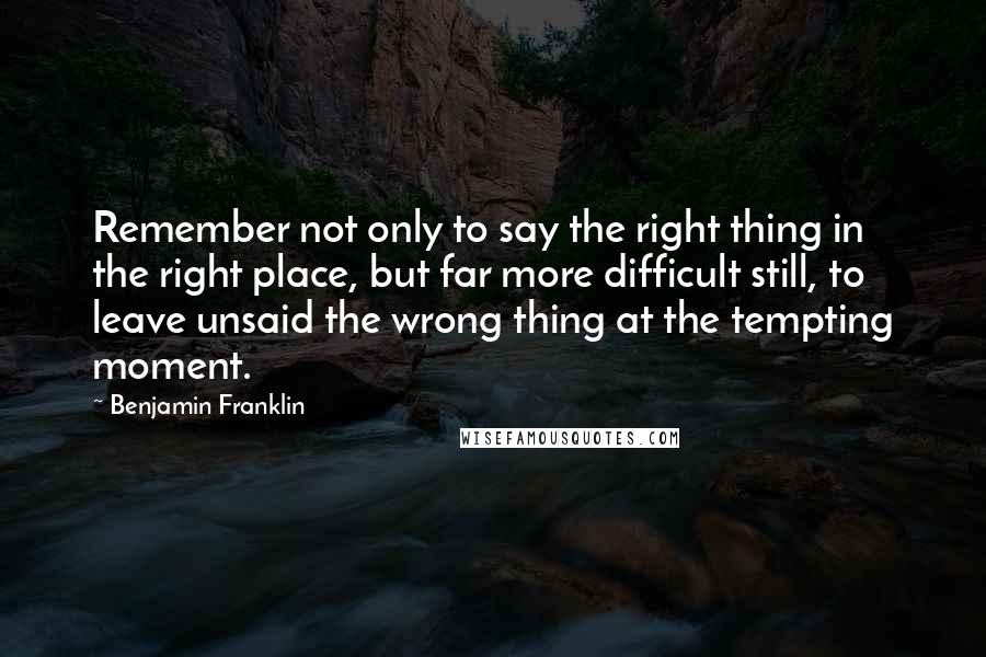 Benjamin Franklin Quotes: Remember not only to say the right thing in the right place, but far more difficult still, to leave unsaid the wrong thing at the tempting moment.