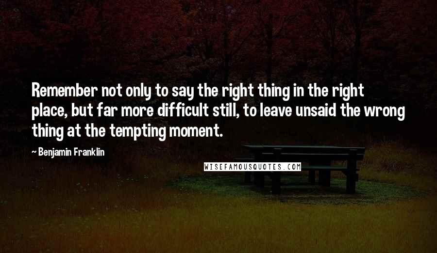 Benjamin Franklin Quotes: Remember not only to say the right thing in the right place, but far more difficult still, to leave unsaid the wrong thing at the tempting moment.