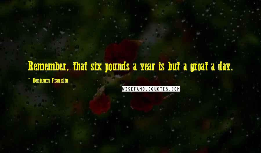 Benjamin Franklin Quotes: Remember, that six pounds a year is but a groat a day.