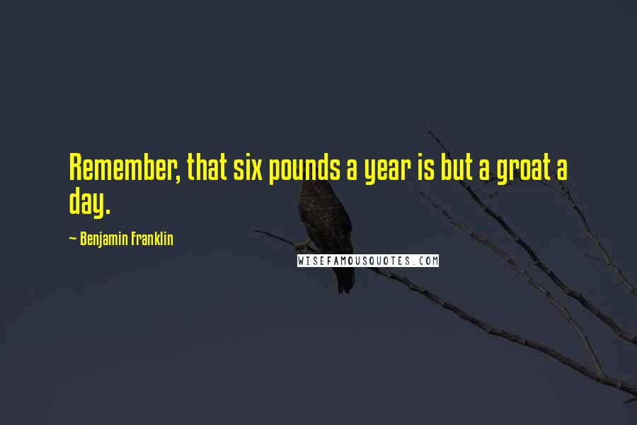 Benjamin Franklin Quotes: Remember, that six pounds a year is but a groat a day.