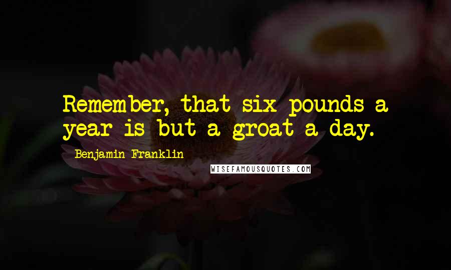 Benjamin Franklin Quotes: Remember, that six pounds a year is but a groat a day.