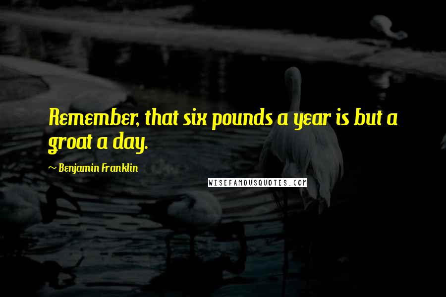 Benjamin Franklin Quotes: Remember, that six pounds a year is but a groat a day.