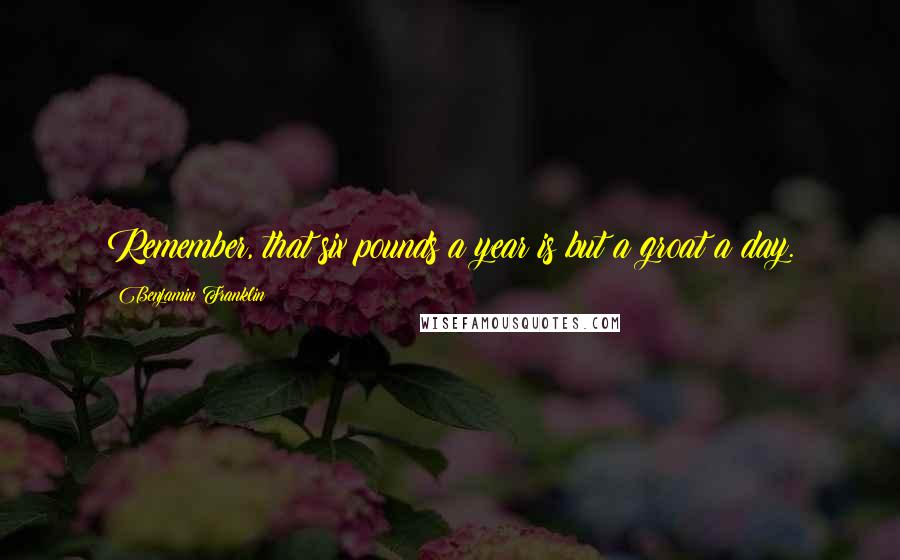 Benjamin Franklin Quotes: Remember, that six pounds a year is but a groat a day.