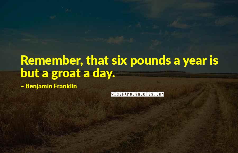 Benjamin Franklin Quotes: Remember, that six pounds a year is but a groat a day.