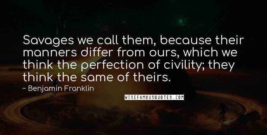 Benjamin Franklin Quotes: Savages we call them, because their manners differ from ours, which we think the perfection of civility; they think the same of theirs.