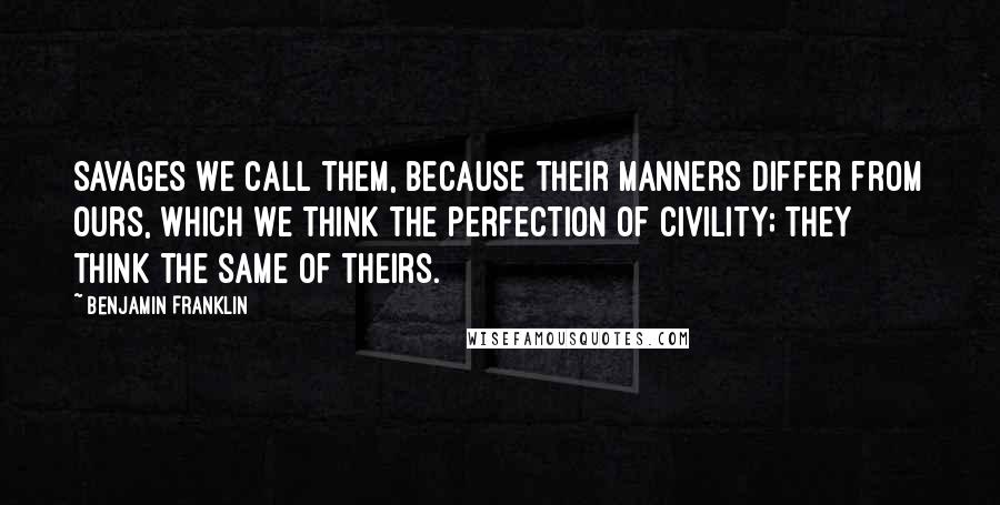 Benjamin Franklin Quotes: Savages we call them, because their manners differ from ours, which we think the perfection of civility; they think the same of theirs.