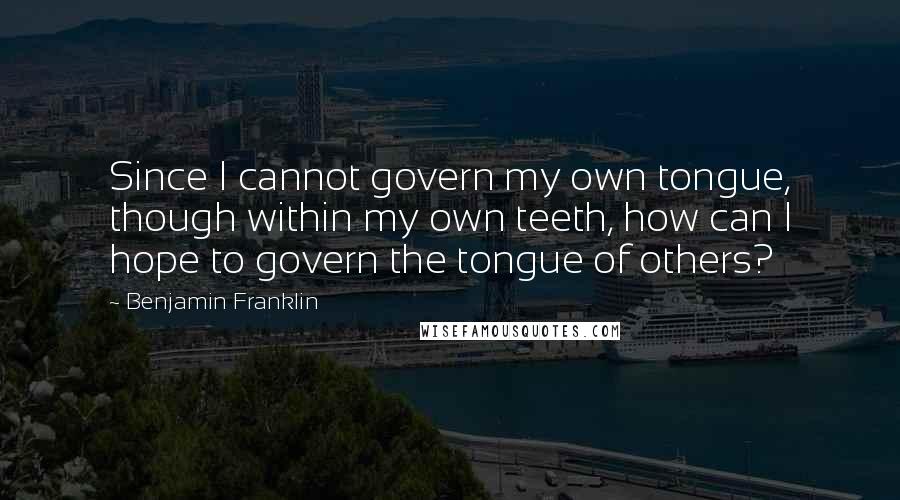 Benjamin Franklin Quotes: Since I cannot govern my own tongue, though within my own teeth, how can I hope to govern the tongue of others?