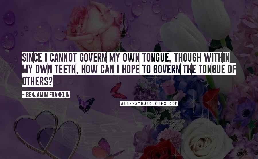 Benjamin Franklin Quotes: Since I cannot govern my own tongue, though within my own teeth, how can I hope to govern the tongue of others?