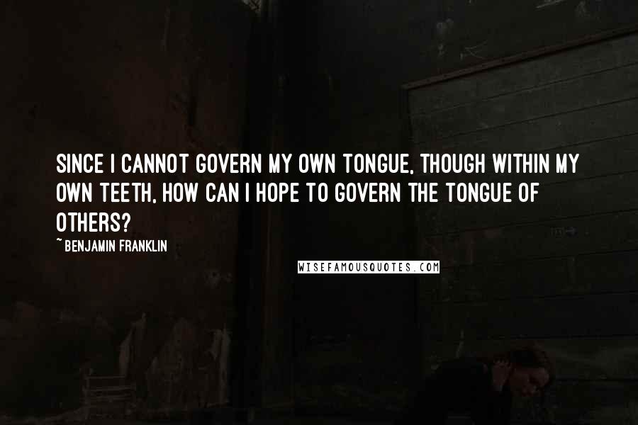 Benjamin Franklin Quotes: Since I cannot govern my own tongue, though within my own teeth, how can I hope to govern the tongue of others?