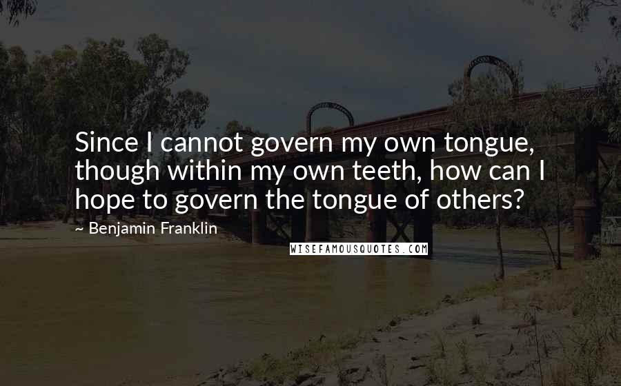 Benjamin Franklin Quotes: Since I cannot govern my own tongue, though within my own teeth, how can I hope to govern the tongue of others?