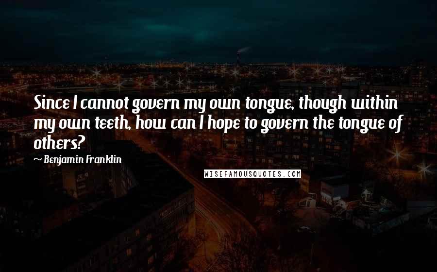 Benjamin Franklin Quotes: Since I cannot govern my own tongue, though within my own teeth, how can I hope to govern the tongue of others?