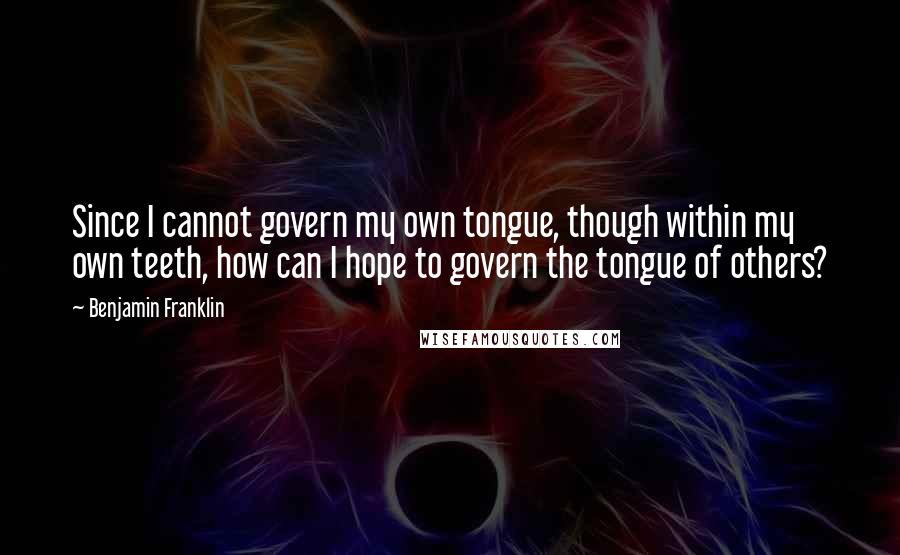 Benjamin Franklin Quotes: Since I cannot govern my own tongue, though within my own teeth, how can I hope to govern the tongue of others?