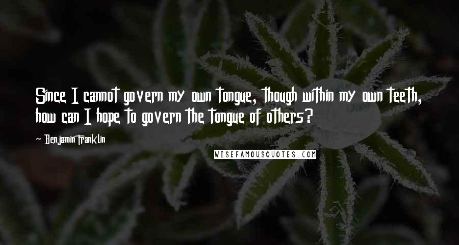 Benjamin Franklin Quotes: Since I cannot govern my own tongue, though within my own teeth, how can I hope to govern the tongue of others?