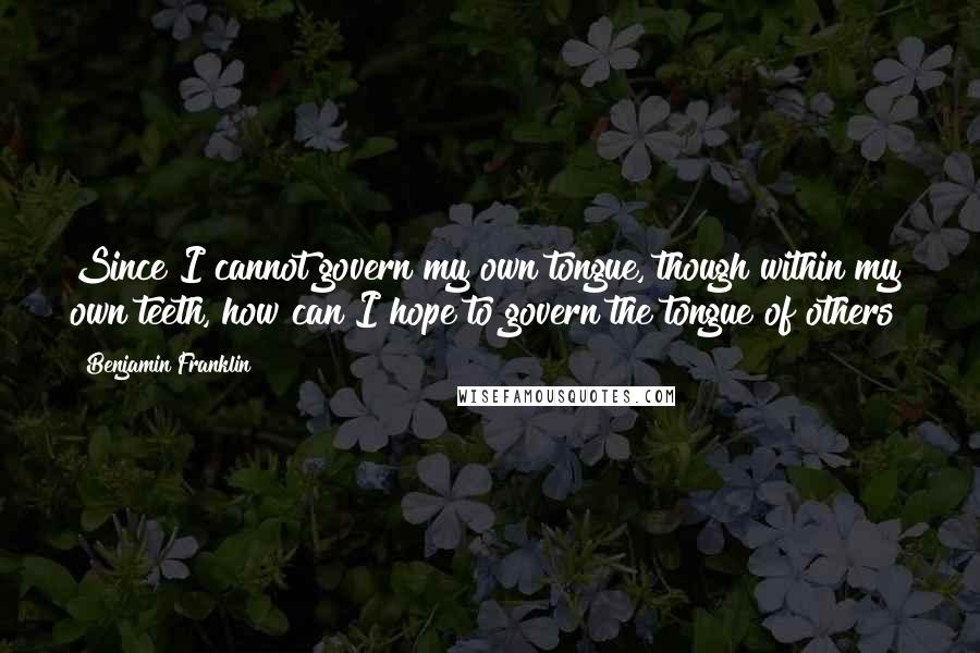 Benjamin Franklin Quotes: Since I cannot govern my own tongue, though within my own teeth, how can I hope to govern the tongue of others?