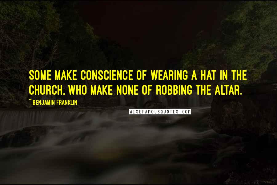 Benjamin Franklin Quotes: Some make Conscience of wearing a Hat in the Church, who make none of robbing the Altar.