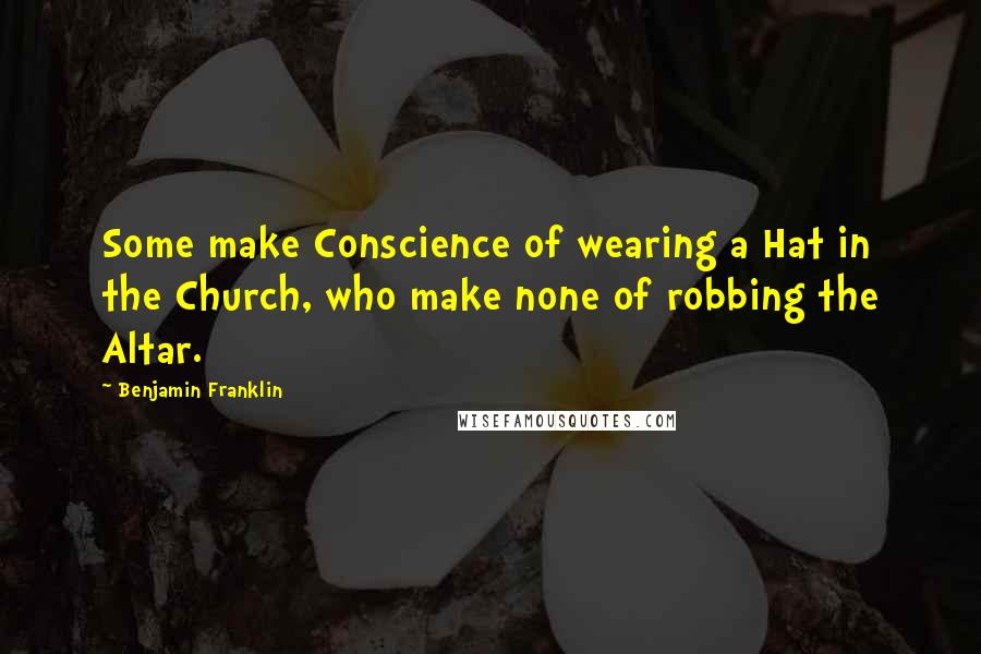 Benjamin Franklin Quotes: Some make Conscience of wearing a Hat in the Church, who make none of robbing the Altar.