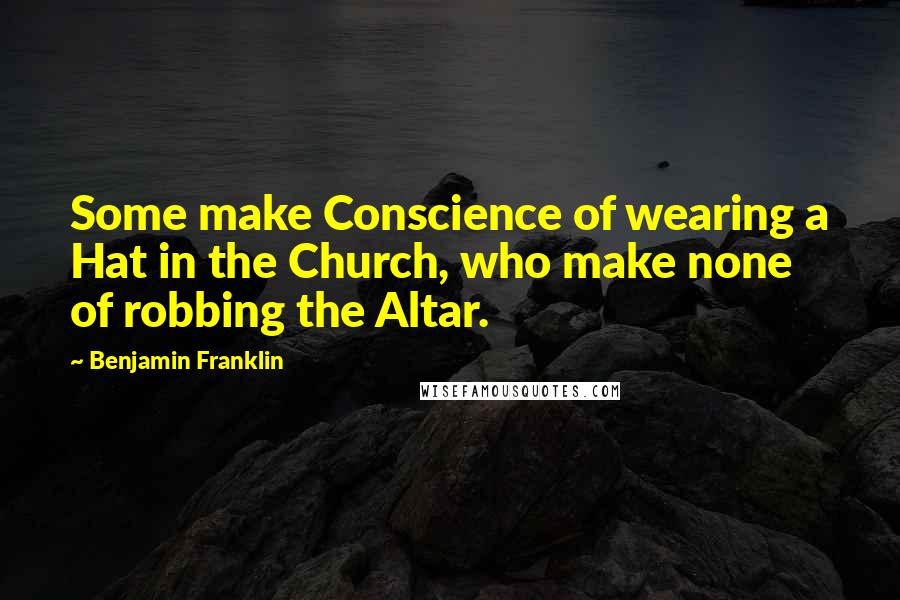 Benjamin Franklin Quotes: Some make Conscience of wearing a Hat in the Church, who make none of robbing the Altar.