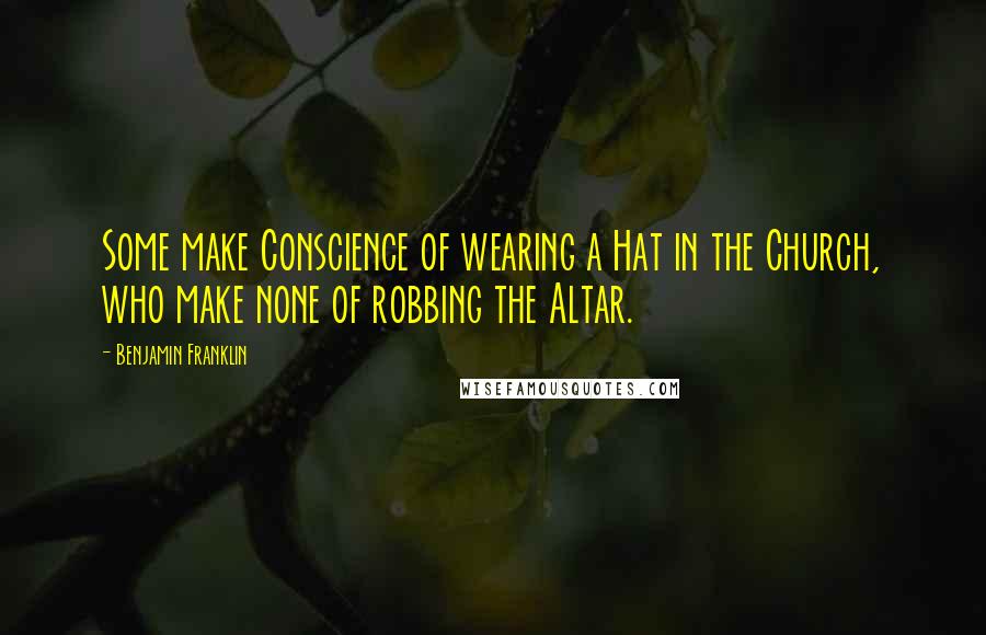 Benjamin Franklin Quotes: Some make Conscience of wearing a Hat in the Church, who make none of robbing the Altar.