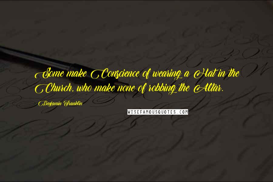 Benjamin Franklin Quotes: Some make Conscience of wearing a Hat in the Church, who make none of robbing the Altar.