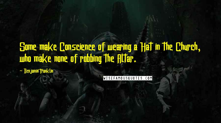 Benjamin Franklin Quotes: Some make Conscience of wearing a Hat in the Church, who make none of robbing the Altar.