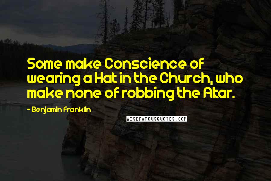 Benjamin Franklin Quotes: Some make Conscience of wearing a Hat in the Church, who make none of robbing the Altar.