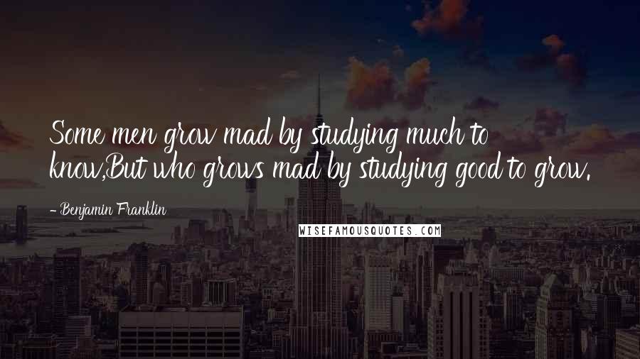 Benjamin Franklin Quotes: Some men grow mad by studying much to know,But who grows mad by studying good to grow.